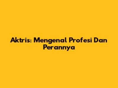 Aktris: Mengenal Profesi Dan Perannya