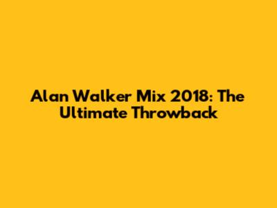 Alan Walker Mix 2018: The Ultimate Throwback