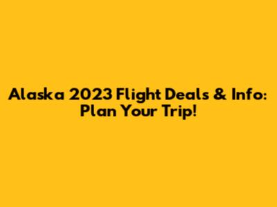 Alaska 2023 Flight Deals & Info: Plan Your Trip!