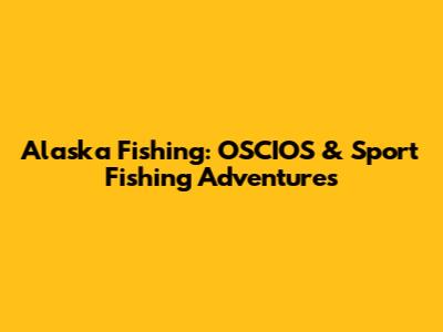 Alaska Fishing: OSCIOS & Sport Fishing Adventures