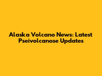 Alaska Volcano News: Latest Pseivolcanose Updates