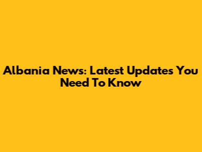 Albania News: Latest Updates You Need To Know