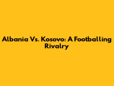 Albania Vs. Kosovo: A Footballing Rivalry