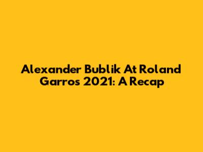 Alexander Bublik At Roland Garros 2021: A Recap