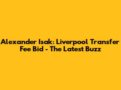 Alexander Isak: Liverpool Transfer Fee Bid - The Latest Buzz