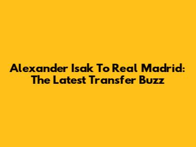 Alexander Isak To Real Madrid: The Latest Transfer Buzz