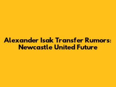 Alexander Isak Transfer Rumors: Newcastle United Future