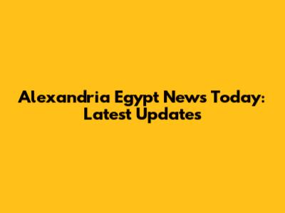 Alexandria Egypt News Today: Latest Updates