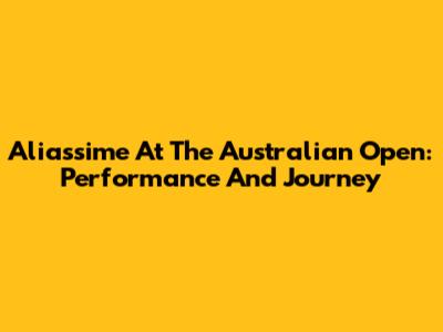 Aliassime At The Australian Open: Performance And Journey