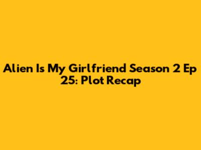 Alien Is My Girlfriend Season 2 Ep 25: Plot Recap