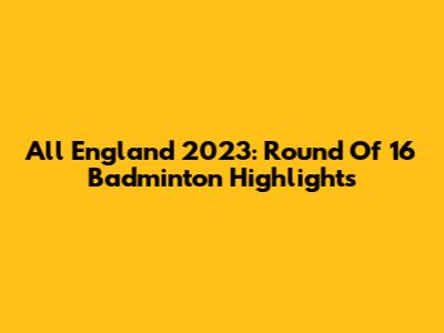 All England 2023: Round Of 16 Badminton Highlights