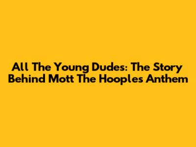 All The Young Dudes: The Story Behind Mott The Hoople's Anthem