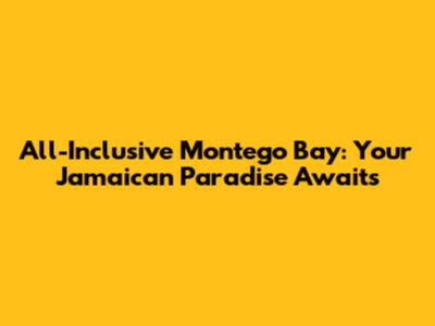 All-Inclusive Montego Bay: Your Jamaican Paradise Awaits