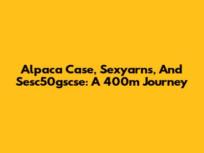 Alpaca Case, Sexyarns, And Sesc50gscse: A 400m Journey