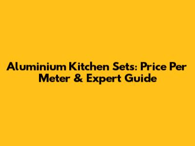 Aluminium Kitchen Sets: Price Per Meter & Expert Guide