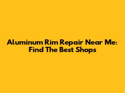 Aluminum Rim Repair Near Me: Find The Best Shops