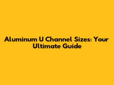 Aluminum U Channel Sizes: Your Ultimate Guide