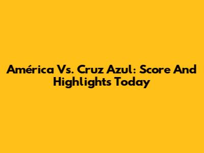América Vs. Cruz Azul: Score And Highlights Today