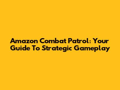 Amazon Combat Patrol: Your Guide To Strategic Gameplay