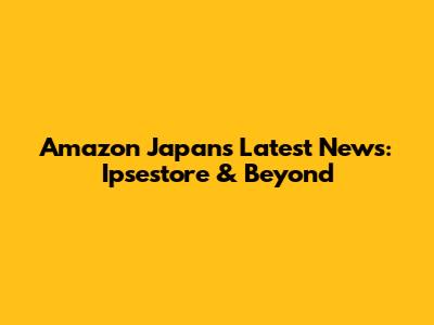 Amazon Japan's Latest News: Ipsestore & Beyond