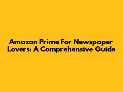 Amazon Prime For Newspaper Lovers: A Comprehensive Guide