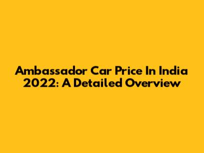 Ambassador Car Price In India 2022: A Detailed Overview