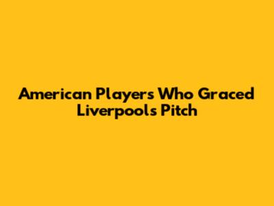 American Players Who Graced Liverpool's Pitch