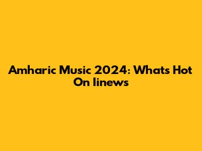 Amharic Music 2024: What's Hot On Iinews