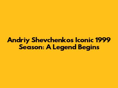 Andriy Shevchenko's Iconic 1999 Season: A Legend Begins