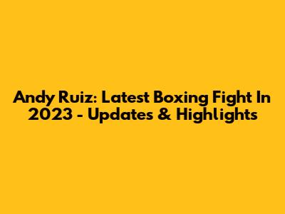 Andy Ruiz: Latest Boxing Fight In 2023 - Updates & Highlights
