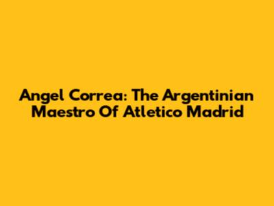 Angel Correa: The Argentinian Maestro Of Atletico Madrid