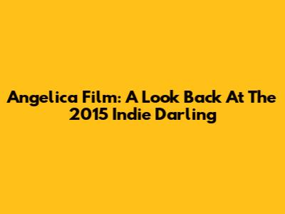 Angelica Film: A Look Back At The 2015 Indie Darling