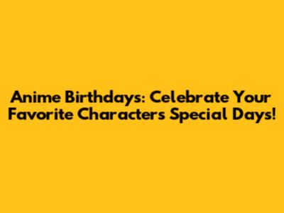 Anime Birthdays: Celebrate Your Favorite Characters' Special Days!