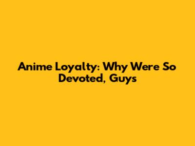 Anime Loyalty: Why We're So Devoted, Guys