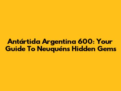 Antártida Argentina 600: Your Guide To Neuquén's Hidden Gems