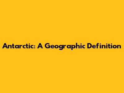 Antarctic: A Geographic Definition