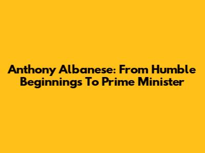 Anthony Albanese: From Humble Beginnings To Prime Minister