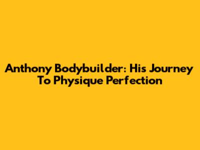 Anthony Bodybuilder: His Journey To Physique Perfection