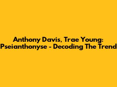 Anthony Davis, Trae Young: Pseianthonyse - Decoding The Trend