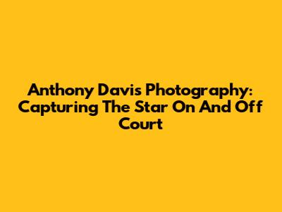 Anthony Davis Photography: Capturing The Star On And Off Court