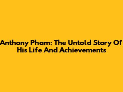 Anthony Pham: The Untold Story Of His Life And Achievements