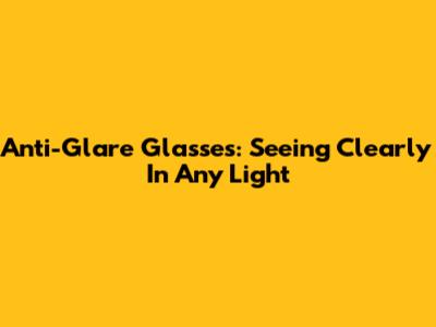 Anti-Glare Glasses: Seeing Clearly In Any Light