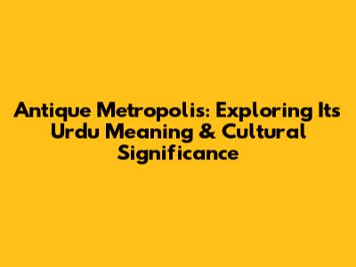 Antique Metropolis: Exploring Its Urdu Meaning & Cultural Significance