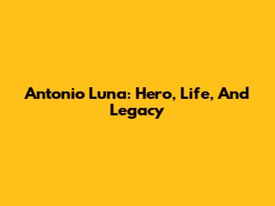 Antonio Luna: Hero, Life, And Legacy