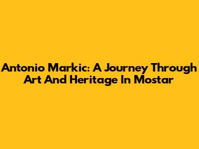 Antonio Markic: A Journey Through Art And Heritage In Mostar