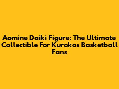 Aomine Daiki Figure: The Ultimate Collectible For Kuroko's Basketball Fans