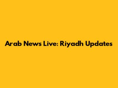 Arab News Live: Riyadh Updates