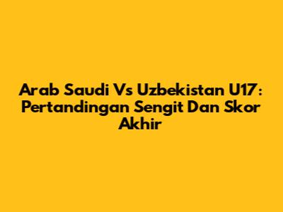 Arab Saudi Vs Uzbekistan U17: Pertandingan Sengit Dan Skor Akhir
