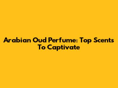 Arabian Oud Perfume: Top Scents To Captivate