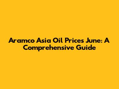 Aramco Asia Oil Prices June: A Comprehensive Guide